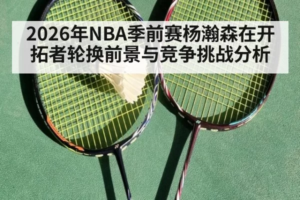 2026年NBA季前赛杨瀚森在开拓者轮换前景与竞争挑战分析